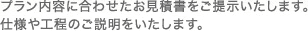 プラン内容に合わせたお見積書をご提示いたします。仕様や工程のご説明をいたします。